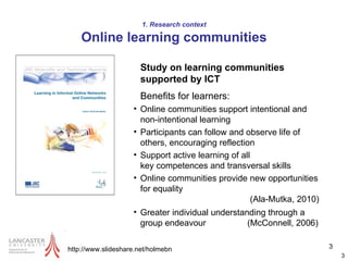 Study on learning communities supported by ICT Benefits for learners: Online communities support intentional and non-intentional learning  Participants can follow and observe life of others, encouraging reflection Support active learning of all  key competences and transversal skills Online communities provide new opportunities for equality    (Ala-Mutka, 2010) Greater individual understanding through a group endeavour  (McConnell, 2006) http://www.slideshare.net/holmebn 1. Research context Online learning communities 