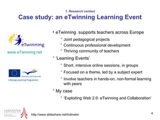 1. Research context Case study: an eTwinning Learning Event http://www.slideshare.net/holmebn eTwinning  supports teachers across Europe  Joint pedagogical projects  Continuous professional development Thriving community of teachers ‘ Learning Events’  Short, intensive online sessions, in groups Focused on a theme, led by a subject expert Involve teachers in hands-on, non-formal learning with peers  My case ‘ Exploiting Web 2.0: eTwinning and Collaboration’  www.eTwinning.net   