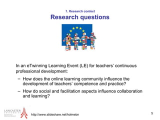 1. Research context Research questions In an eTwinning Learning Event (LE) for teachers’ continuous professional development:   How does the online learning community influence the development of teachers’ competence and practice?  How do social and facilitation aspects influence collaboration and learning?  http://www.slideshare.net/holmebn 