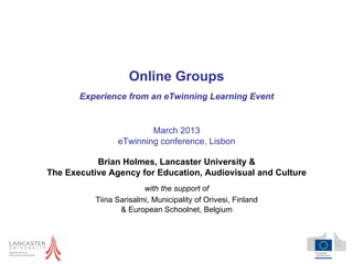 Online Groups
       Experience from an eTwinning Learning Event


                         March 2013
                 eTwinning conference, Lisbon

           Brian Holmes, Lancaster University &
The Executive Agency for Education, Audiovisual and Culture
                         with the support of
           Tiina Sarisalmi, Municipality of Orivesi, Finland
                  & European Schoolnet, Belgium
 