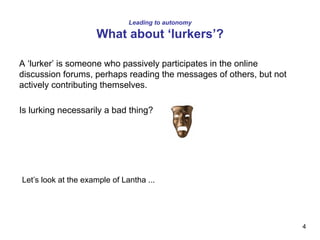 Leading to autonomy

                     What about ‘lurkers’?

A ‘lurker’ is someone who passively participates in the online
discussion forums, perhaps reading the messages of others, but not
actively contributing themselves.

Is lurking necessarily a bad thing?




Let’s look at the example of Lantha ...




                                                                     4
 