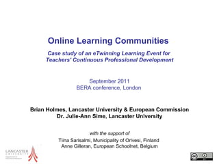 Online Learning Communities  Case study of an eTwinning Learning Event for  Teachers' Continuous Professional Development September 2011 BERA conference ,  London   Brian Holmes, Lancaster University & European Commission Dr. Julie-Ann Sime, Lancaster University with the support of Tiina Sarisalmi, Municipality of Orivesi, Finland  Anne Gilleran, European Schoolnet, Belgium 