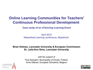 Online Learning Communities for Teachers'
 Continuous Professional Development
         Case study of an eTwinning Learning Event

                          April 2012
           Networked Learning conference, Maastricht


  Brian Holmes, Lancaster University & European Commission
           Dr. Julie-Ann Sime, Lancaster University


                          with the support of
            Tiina Sarisalmi, Municipality of Orivesi, Finland
             Anne Gilleran, European Schoolnet, Belgium
 