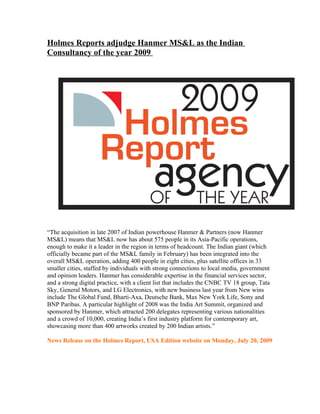 Holmes Reports adjudge Hanmer MS&L as the Indian
Consultancy of the year 2009




“The acquisition in late 2007 of Indian powerhouse Hanmer & Partners (now Hanmer
MS&L) means that MS&L now has about 575 people in its Asia-Pacific operations,
enough to make it a leader in the region in terms of headcount. The Indian giant (which
officially became part of the MS&L family in February) has been integrated into the
overall MS&L operation, adding 400 people in eight cities, plus satellite offices in 33
smaller cities, staffed by individuals with strong connections to local media, government
and opinion leaders. Hanmer has considerable expertise in the financial services sector,
and a strong digital practice, with a client list that includes the CNBC TV 18 group, Tata
Sky, General Motors, and LG Electronics, with new business last year from New wins
include The Global Fund, Bharti-Axa, Deutsche Bank, Max New York Life, Sony and
BNP Paribas. A particular highlight of 2008 was the India Art Summit, organized and
sponsored by Hanmer, which attracted 200 delegates representing various nationalities
and a crowd of 10,000, creating India’s first industry platform for contemporary art,
showcasing more than 400 artworks created by 200 Indian artists.”

News Release on the Holmes Report, USA Edition website on Monday, July 20, 2009
 