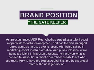BRAND POSITION
As an experienced A&R Rep, who has served as a talent scout
responsible for artist development, and has led and managed
crews at music industry events, along with being skilled in
marketing, social media promotion, and public relations, while
being proficient in Microsoft products, I will provide what is
needed to make that authentic search for quality talent who
are most likely to have the biggest global hits and be the global
stars of the next generation.
“THE GATE KEEPER”
 