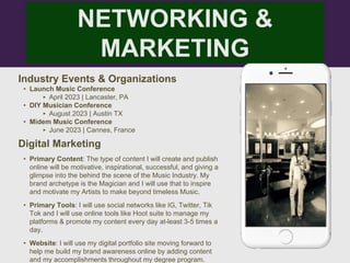 NETWORKING &
MARKETING
Industry Events & Organizations
• Launch Music Conference
‣ April 2023 | Lancaster, PA
• DIY Musician Conference
‣ August 2023 | Austin TX
• Midem Music Conference
‣ June 2023 | Cannes, France
Digital Marketing
• Primary Content: The type of content I will create and publish
online will be motivative, inspirational, successful, and giving a
glimpse into the behind the scene of the Music Industry. My
brand archetype is the Magician and I will use that to inspire
and motivate my Artists to make beyond timeless Music.
• Primary Tools: I will use social networks like IG, Twitter, Tik
Tok and I will use online tools like Hoot suite to manage my
platforms & promote my content every day at-least 3-5 times a
day.
• Website: I will use my digital portfolio site moving forward to
help me build my brand awareness online by adding content
and my accomplishments throughout my degree program.
 