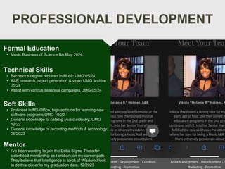 PROFESSIONAL DEVELOPMENT
Mentor
• I’ve been wanting to join the Delta Sigma Theta for
sisterhood mentorship as I embark on my career path.
They believe that Intelligence is torch of Wisdom.I look
to do this closer to my graduation date. 12/2023
Technical Skills
• Bachelor’s degree required in Music UMG 05/24
• A&R research, report generation & video UMG archive
05/24
• Assist with various seasonal campaigns UMG 05/24
Soft Skills
• Proficient in MS Office, high aptitude for learning new
software programs UMG 10/22
• General knowledge of catalog Music industry, UMG
12/22
• General knowledge of recording methods & technology,
05/2023
Formal Education
• Music Business of Science BA May 2024.
 