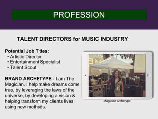 PROFESSION
Potential Job Titles:
• Artistic Director
• Entertainment Specialist
• Talent Scout
BRAND ARCHETYPE - I am The
Magician. I help make dreams come
true, by leveraging the laws of the
universe, by developing a vision &
helping transform my clients lives
using new methods.
TALENT DIRECTORS for MUSIC INDUSTRY
Magician Archetype
 