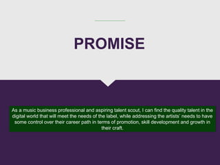 As a music business professional and aspiring talent scout, I can find the quality talent in the
digital world that will meet the needs of the label, while addressing the artists’ needs to have
some control over their career path in terms of promotion, skill development and growth in
their craft.
PROMISE
 