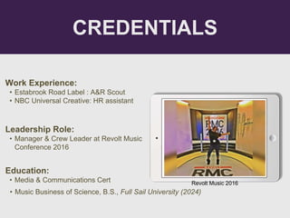 CREDENTIALS
Work Experience:
• Estabrook Road Label : A&R Scout
• NBC Universal Creative: HR assistant
Education:
• Media & Communications Cert
• Music Business of Science, B.S., Full Sail University (2024)
Leadership Role:
• Manager & Crew Leader at Revolt Music
Conference 2016
Picture Relevant
to Your Industry
Goes Here
Revolt Music 2016
 