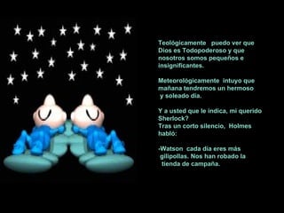 Teológicamente  puedo ver que Dios es Todopoderoso y que nosotros somos pequeños e insignificantes. Meteorológicamente  intuyo que mañana tendremos un hermoso y soleado día. Y a usted que le indica, mi querido Sherlock? Tras un corto silencio,  Holmes  habló: -Watson  cada día eres más gilipollas. Nos han robado la  tienda de campaña. 