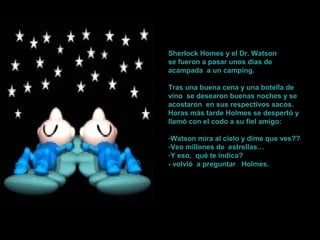 S
h
e
r
l
o
k
Sherlock Homes y el Dr. Watson
se fueron a pasar unos días de
acampada a un camping.
Tras una buena cena y una botella de
vino se desearon buenas noches y se
acostaron en sus respectivos sacos.
Horas más tarde Holmes se despertó y
llamó con el codo a su fiel amigo:
-Watson mira al cielo y dime que ves??
-Veo millones de estrellas…
-Y eso, qué te indica?
- volvió a preguntar Holmes.