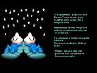 Teológicamente puedo ver que
Dios es Todopoderoso y que
nosotros somos pequeños e
insignificantes.
Meteorológicamente intuyo que
mañana tendremos un hermoso
y soleado día.
Y a usted que le indica, mi querido
Sherlock?
Tras un corto silencio, Holmes
habló:
-Watson cada día eres más
gilipollas. Nos han robado la
tienda de campaña.