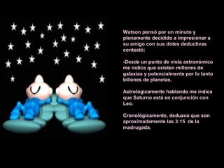 Watson pensó por un minuto y
plenamente decidido a impresionar a
su amigo con sus dotes deductivas
contestó:
-Desde un punto de vista astronómico
me indica que existen millones de
galaxias y potencialmente por lo tanto
billones de planetas.
Astrológicamente hablando me indica
que Saturno está en conjunción con
Leo.
Cronológicamente, deduzco que son
aproximadamente las 3:15 de la
madrugada.
 