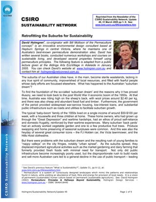 Reprinted from the Newsletter of the
CSIRO Sustainability Network, Update
49, 31 March 2005 pp 1- 9. See:
www.bml.csiro.au/SNnewsletters.htm
CSIRO
SUSTAINABILITY NETWORK
Retrofitting the Suburbs for Sustainability
David Holmgren1
, co-originator with Bill Mollison of the Permaculture
concept,2
is an innovative environmental design consultant based at
Hepburn Springs in central Victoria, where he maintains one of
Australia’s best-known permaculture demonstration sites. David has
written several books, conducted numerous workshops and courses on
sustainable living, and developed several properties himself using
permaculture principles. The following feature is adapted from a public
lecture given at the Aldinga Arts EcoVillage in Adelaide in January
2005. You can check David’s website at: www.holmgren.com.au and
contact him at: holmgren@netconnect.com.au.
The suburbs of our Australian cities have, in the main, become sterile wastelands, lacking in
any true spirit of community, impoverished of local resources, and filled with fearful people
whose daily efforts are focussed elsewhere. What has happened to the Australian “suburban
dream”?
To find the foundation of the so-called ‘suburban dream’ and the reasons why it has proved
illusory, we need to look back to the post World War II economic boom of the 1950s. At that
time, Australia was riding high on the sheep’s back, with wool prices around $2.40 per kg,
and there was also cheap and abundant fossil fuel and timber. Furthermore, the government
of the period provided widespread war-service housing, low-interest loans, and substantial
public infrastructure such as roads and utilities to facilitate suburban growth.
The typical ‘baby-boom’ family of the 1950s lived on a single income of around $50-$100 per
week, with a housewife and three children at home. These home owners, who had grown up
through the “Great Depression” and wartime hardships, had an ethos of proud self-reliance
and domestic frugality, reinforced by their wartime experiences. Many suburban ‘back yards’
had an actively worked vegetable garden and one to a few productive fruit trees. Produce
swapping and home preserving of seasonal surpluses were common. And this was also the
heyday of several great consumer icons – the FJ Holden car, the Victa lawnmower, and the
Hills Hoist clothesline.
But there were problems with the suburban dream and the resulting rush of young families to
“nappy valleys” on the city fringes, notably “urban sprawl”. As the suburbs spread, they
displaced important agricultural activities such as the market gardening and dairy farming that
formerly provided fresh foods with minimal need for transport. Not only did public
infrastructure become increasingly poorly used, but the disproportionate rush to build roads
and sell more Australian cars led to a general decline in the use of public transport – leading
1
See David’s previous feature “What is Sustainability?”, Update 31, pp 6-12, at:
www.bml.csiro.au/SNnewsletters.htm
2
‘Permaculture’ is a system of “consciously designed landscapes which mimic the patterns and relationships
found in nature, while yielding an abundance of food, fibre and energy for provision of local needs. It is a vision
of permanent (sustainable) human culture based on permanent (sustainable agriculture). See: David Holmgren
(2002) Permaculture: Principles & Pathways Beyond Sustainability, Holmgren Design Services –
www.holmgren.com.au – ISBN: 0646418440
Holmgren/Sustainability Network/Update 49 Page 1 of 9
 