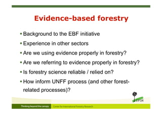 Evidence-based forestry
 Background to the EBF initiative
 Experience in other sectors
 Are we using evidence properly in forestry?
 Are we referring to evidence properly in forestry?
 Is forestry science reliable / relied on?
 How inform UNFF process (and other forest-
related processes)?
 