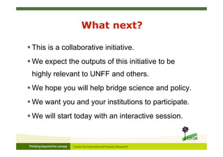 What next?
 This is a collaborative initiative.
 We expect the outputs of this initiative to be
highly relevant to UNFF and others.
 We hope you will help bridge science and policy.
 We want you and your institutions to participate.
 We will start today with an interactive session.
 