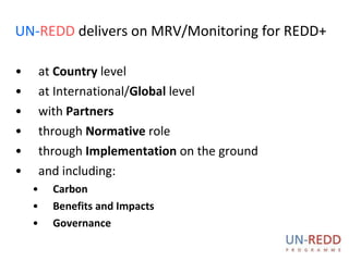 UN- REDD  delivers on MRV/Monitoring for REDD+ at  Country  level at International/ Global  level with  Partners through  Normative  role through  Implementation  on the ground and including:  Carbon  Benefits and Impacts Governance 