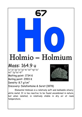 67
Holmio – Holmium
Mass: 164.9 u
1s2 
2s2 
2p6 
3s2 
3p6 
4s2 
3d10 
4p6 
5s2
 
4d10
 5p6 
6s2 
4f11
Melting point: 1734 K
Boiling point: 2993 K
Density: 8.7 g/cm3
Discovery: Delafontaine & Soret (1878)
Elemental Holmium is a relatively soft and malleable silvery-
white metal. It is too reactive to be found uncombined in nature,
but when isolated, is relatively stable in dry air at room
temperature.
 