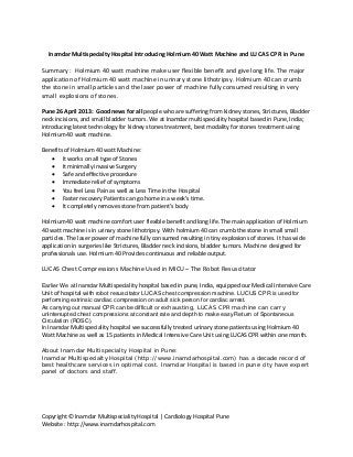 Copyright © Inamdar Multispeciality Hospital | Cardiology Hospital Pune
Website : http://www.inamdarhospital.com
Inamdar Multispecialty Hospital Introducing Holmium 40 Watt Machine and LUCAS CPR in Pune
Summary : Holmium 40 watt machine make user flexible benefit and give long life. The major
application of Holmium 40 watt machine in urinary stone lithotripsy. Holmium 40 can crumb
the stone in small particles and the laser power of machine fully consumed resulting in very
small explosions of stones.
Pune 26 April 2013: Good news for all people who are suffering from kidney stones, Strictures, Bladder
neck incisions, and small bladder tumors. We at Inamdar multispeciality hospital based in Pune, India;
introducing latest technology for kidney stones treatment, best modality for stones treatment using
Holmium 40 watt machine.
Benefits of Holmium 40 watt Machine:
It works on all type of Stones
It minimally invasive Surgery
Safe and effective procedure
Immediate relief of symptoms
You feel Less Pain as well as Less Time in the Hospital
Faster recovery Patients can go home in a week’s time.
It completely removes stone from patient’s body
Holmium 40 watt machine comfort user flexible benefit and long life. The main application of Holmium
40 watt machine is in urinary stone lithotripsy. With holmium 40 can crumb the stone in small small
particles. The laser power of machine fully consumed resulting in tiny explosions of stones. It has wide
application in surgeries like Strictures, Bladder neck incisions, bladder tumors. Machine designed for
professionals use. Holmium 40 Provides continuous and reliable output.
LUCAS Chest Compressions Machine Used in MICU – The Robot Resuscitator
Earlier We at Inamdar Multispeciality hospital based in pune, India, equipped our Medical Intensive Care
Unit of hospital with robot resuscitator LUCAS chest compression machine. LUCUS CPR is used for
performing extrinsic cardiac compression on adult sick person for cardiac arrest.
As carrying out manual CPR can be difficult or exhausting, LUCAS CPR machine can carry
uninterrupted chest compressions at constant rate and depth to make easy Return of Spontaneous
Circulation (ROSC).
In Inamdar Multispeciality hospital we successfully treated urinary stone patients using Holmium 40
Watt Machine as well as 15 patients in Medical Intensive Care Unit using LUCAS CPR within one month.
About Inamdar Multispecialty Hospital in Pune:
Inamdar Multispecialty Hospital (http://www.inamdarhospital.com) has a decade record of
best healthcare services in optimal cost. Inamdar Hospital is based in pune city have expert
panel of doctors and staff.
 
