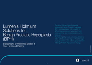 1
Lumenis Holmium
Solutions for
Benign Prostatic Hyperplasia
(BPH)
Bibliography of Published Studies &
Peer-Reviewed Papers
The use of Holmium Laser for surgical
procedures in Benign Prostatic Hyperplasia
(BPH) is clinically based in its versatility for
different cases, improved outcomes, shorter
procedure time, and low complications of the
procedure.
The following list presents selected publications
of the last 10 years, pointing out the advantages
of using Holmium Laser in the surgical treatment
of Benign Prostatic Hyperplasia in Urology.
PB-2007973
rev
A
 