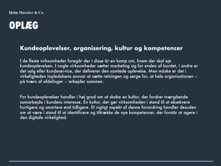 OPLÆG
Kundeoplevelser, organisering, kultur og kompetencer
I de fleste virksomheder foregår der i disse år en kamp om, hvem der skal eje
kundeoplevelsen. I nogle virksomheder sætter marketing sig for enden af bordet, i andre er
det salg eller kundeservice, der definerer den samlede oplevelse. Men måske er det i
virkeligheden topledelsens ansvar at sætte retningen og sørge for, at hele organisationen –
på tværs af afdelinger – arbejder sammen.
For kundeoplevelser handler i høj grad om at skabe en kultur, der fordrer tværgående
samarbejde i kundens interesse. En kultur, der gør virksomheden i stand til at eksekvere
hurtigere og smartere end tidligere. Et vigtigt aspekt af denne forandring handler desuden
om at være i stand til at identificere og tiltrække de nye kompetencer, der forstår at agere i
den digitale virkelighed.
 