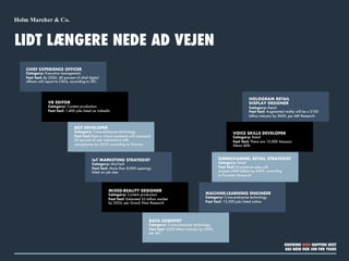 LIDT LÆNGERE NEDE AD VEJEN
CHIEF EXPERIENCE OFFICER
Category: Executive management
Fast fact: By 2020, 40 percent of chief digital
officers will report to CXOs, according to IDC.
VR EDITOR
Category: Content production
Fast fact: 1,400 jobs listed on LinkedIn
BOT DEVELOPER
Category: Cross-enterprise technology
Fast fact: Bots or virtual assistants will command
20 percent of user interactions with
smartphones by 2019, according to Gartner.
IoT MARKETING STRATEGIST
Category: MarTech
Fast fact: More than 8,000 openings
listed on job sites
MIXED-REALITY DESIGNER
Category: Content production
Fast fact: Estimated $3 billion market
by 2024, per Grand View Research
DATA SCIENTIST
Category: Cross-enterprise technology
Fast fact: $203 billion industry by 2020,
per IDC
MACHINE-LEARNING ENGINEER
Category: Cross-enterprise technology
Fast fact: 13,500 jobs listed online
OMNICHANNEL RETAIL STRATEGIST
Category: Retail
Fast fact: Ecommerce sales will
surpass $500 billion by 2020, according
to Forrester Research
VOICE SKILLS DEVELOPER
Category: Retail
Fast fact: There are 15,000 Amazon
Alexa skills
HOLOGRAM RETAIL
DISPLAY DESIGNER
Category: Retail
Fast fact: Augmented reality will be a $100
billion industry by 2020, per ABI Research
KNOWING WHO HAPPENS NEXT
HAS BEEN OUR JOB FOR YEARS
 