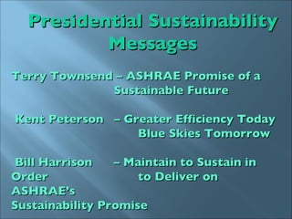 Presidential Sustainability Messages Terry Townsend – ASHRAE Promise of a  Sustainable Future Kent Peterson  – Greater Efficiency Today     Blue Skies Tomorrow Bill Harrison  – Maintain to Sustain in Order     to Deliver on ASHRAE’s    Sustainability Promise 