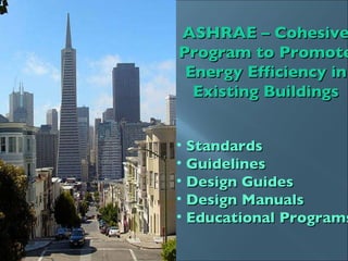 ASHRAE – Cohesive Program to Promote Energy Efficiency in Existing Buildings Standards  Guidelines Design Guides  Design Manuals Educational Programs 