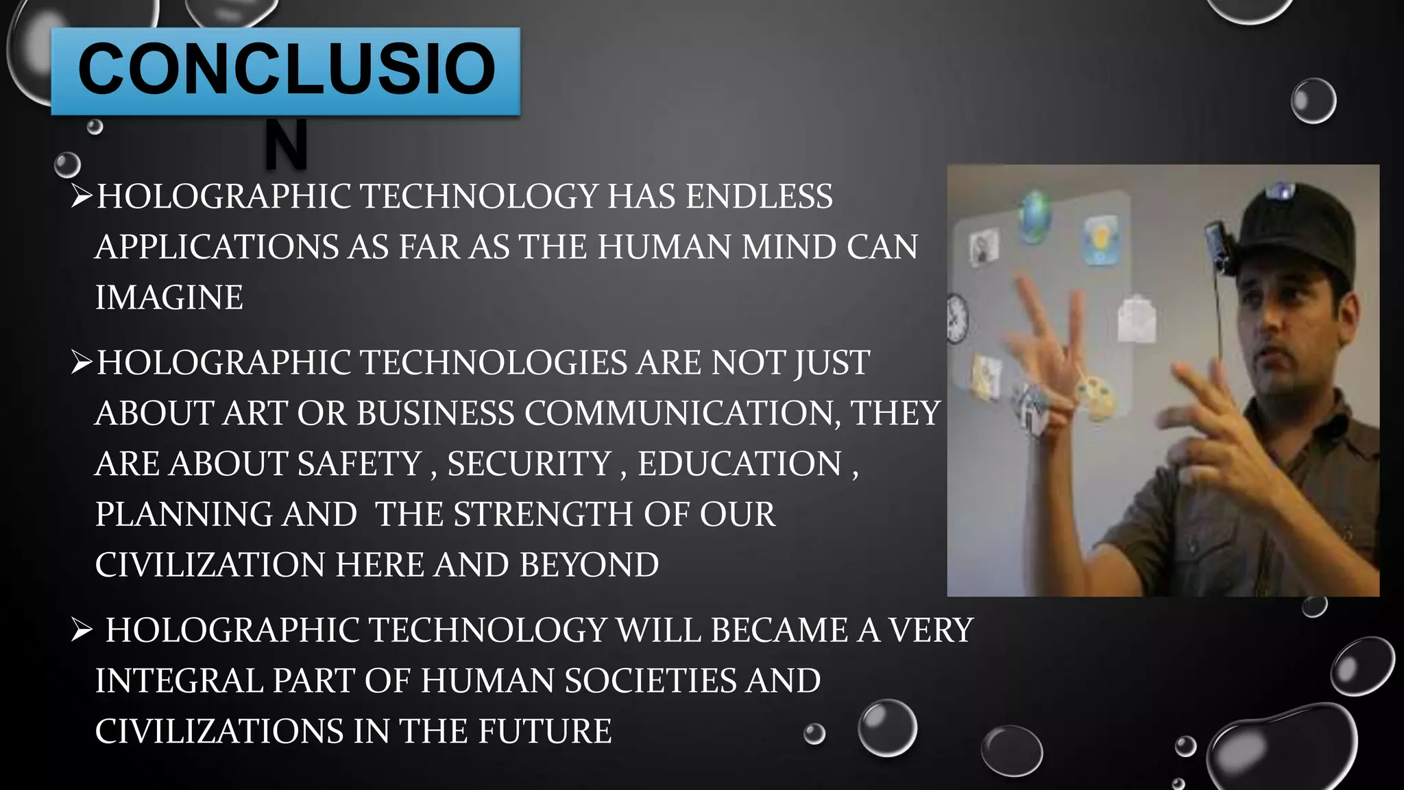 CONCLUSIO
N

HOLOGRAPHIC TECHNOLOGY HAS ENDLESS
APPLICATIONS AS FAR AS THE HUMAN MIND CAN
IMAGINE
HOLOGRAPHIC TECHNOLOGIES ARE NOT JUST
ABOUT ART OR BUSINESS COMMUNICATION, THEY
ARE ABOUT SAFETY , SECURITY , EDUCATION ,
PLANNING AND THE STRENGTH OF OUR
CIVILIZATION HERE AND BEYOND
 HOLOGRAPHIC TECHNOLOGY WILL BECAME A VERY
INTEGRAL PART OF HUMAN SOCIETIES AND
CIVILIZATIONS IN THE FUTURE

 