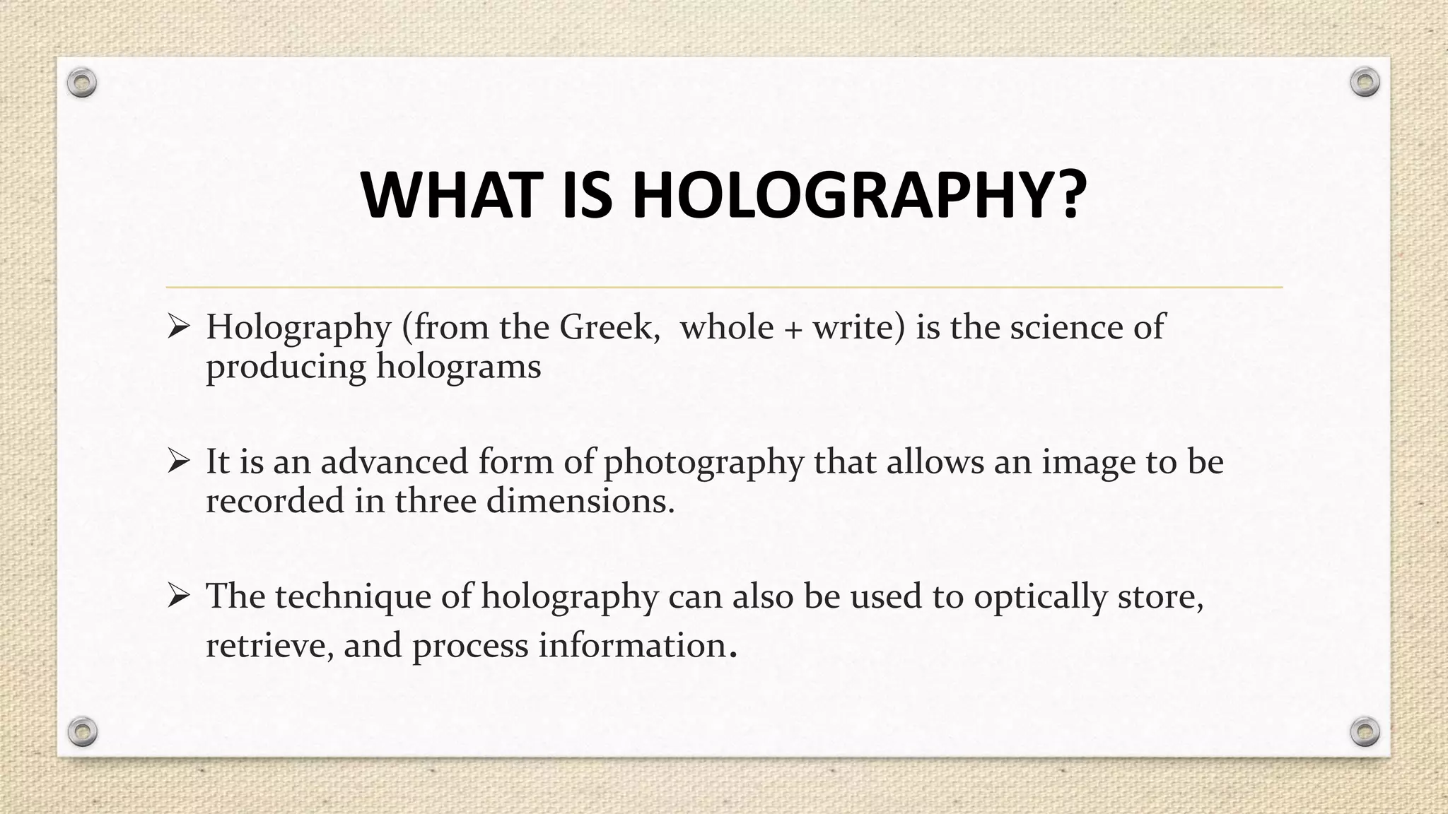 WHAT IS HOLOGRAPHY?
 Holography (from the Greek, whole + write) is the science of
producing holograms
 It is an advanced form of photography that allows an image to be
recorded in three dimensions.
 The technique of holography can also be used to optically store,
retrieve, and process information.

 