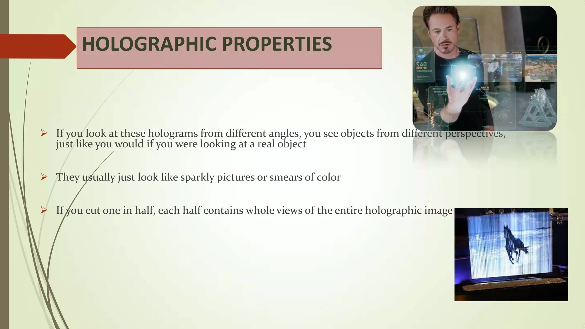 HOLOGRAPHIC PROPERTIES

 If you look at these holograms from different angles, you see objects from different perspectives,
just like you would if you were looking at a real object
 They usually just look like sparkly pictures or smears of color
 If you cut one in half, each half contains whole views of the entire holographic image

 