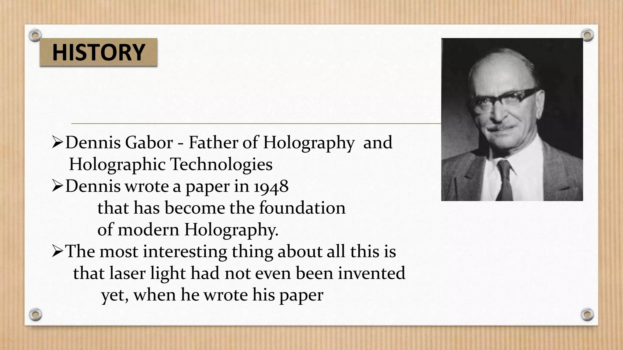 HISTORY

Dennis Gabor - Father of Holography and
Holographic Technologies
Dennis wrote a paper in 1948
that has become the foundation
of modern Holography.
The most interesting thing about all this is
that laser light had not even been invented
yet, when he wrote his paper

 