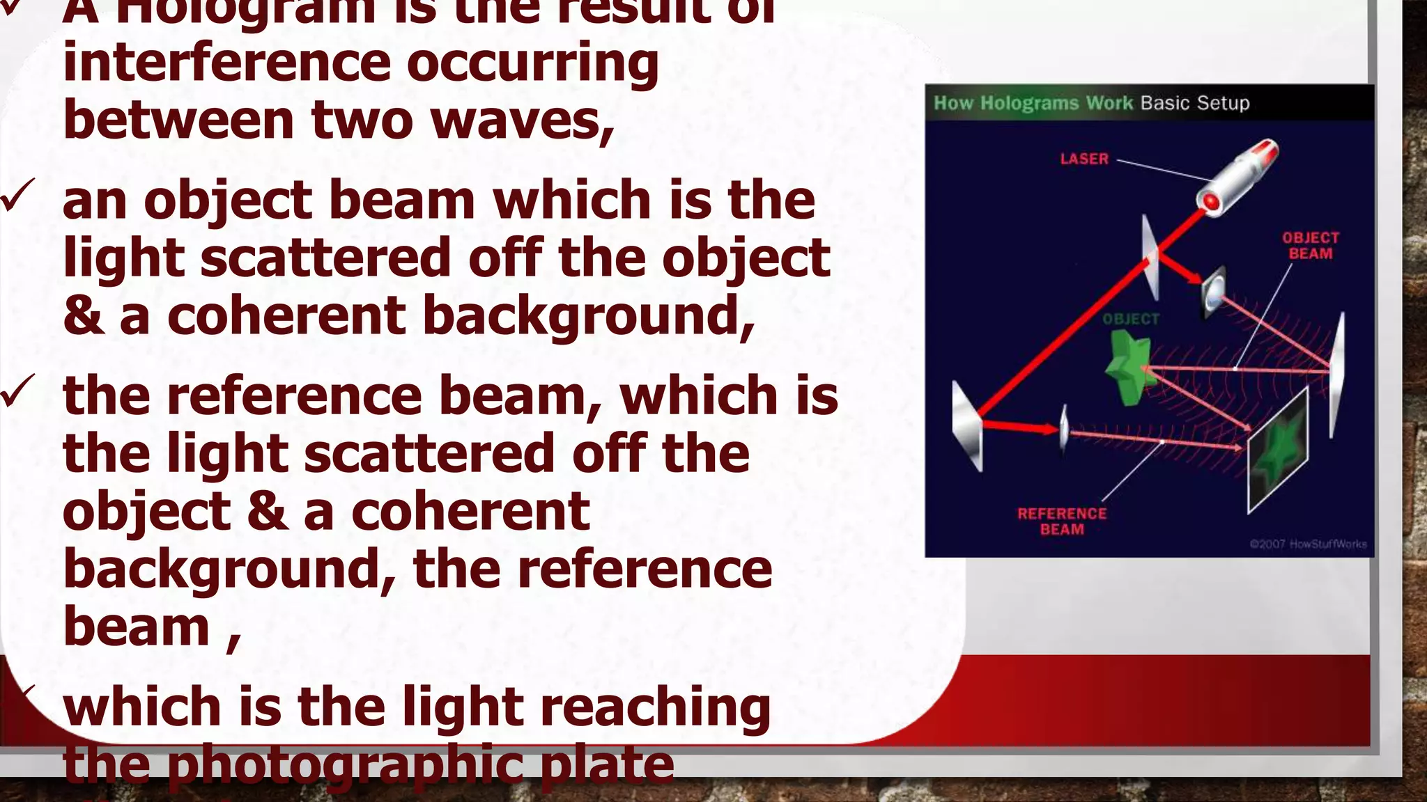  A Hologram is the result of
interference occurring
between two waves,
 an object beam which is the
light scattered off the object
& a coherent background,
 the reference beam, which is
the light scattered off the
object & a coherent
background, the reference
beam ,
 which is the light reaching
the photographic plate

 