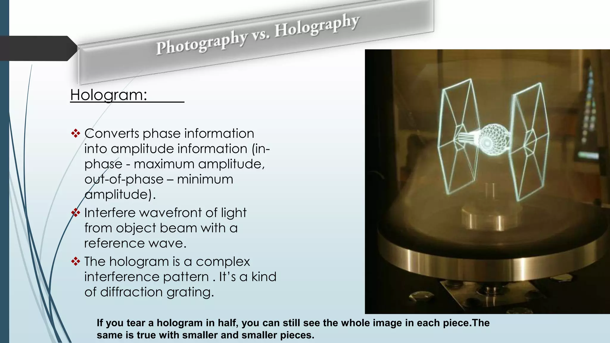 Hologram:
 Converts phase information
into amplitude information (inphase - maximum amplitude,
out-of-phase – minimum
amplitude).
 Interfere wavefront of light
from object beam with a
reference wave.
 The hologram is a complex
interference pattern . It’s a kind
of diffraction grating.
If you tear a hologram in half, you can still see the whole image in each piece.The
same is true with smaller and smaller pieces.

 