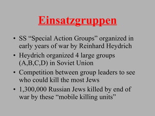 Einsatzgruppen SS “Special Action Groups” organized in early years of war by Reinhard Heydrich Heydrich organized 4 large groups (A,B,C,D) in Soviet Union Competition between group leaders to see who could kill the most Jews 1,300,000 Russian Jews killed by end of war by these “mobile killing units” 
