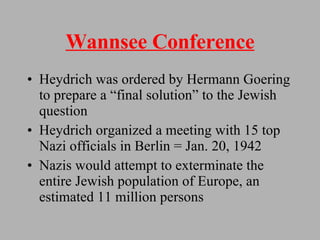 Wannsee Conference Heydrich was ordered by Hermann Goering to prepare a “final solution” to the Jewish question  Heydrich organized a meeting with 15 top Nazi officials in Berlin = Jan. 20, 1942 Nazis would attempt to exterminate the entire Jewish population of Europe, an estimated 11 million persons 