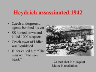 Heydrich assassinated 1942 Czech underground agents bombed his car SS hunted down and killed 1000 suspects Czech town of Lidice was liquidated Hilter called him “The man with the iron heart.” 172 men shot in village of Lidice in retaliation. 