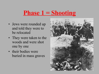 Phase 1 = Shooting Jews were rounded up and told they were to be relocated They were taken to the woods and were shot one by one their bodies were buried in mass graves 