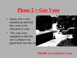 Phase 2 = Gas Vans Again, Jews were rounded up and told they were to be relocated in vans The vans were equipped so that the van’s exhaust was piped back into the van 700,000 Jews killed in Vans 