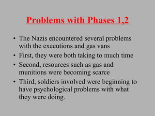 Problems with Phases 1,2 The Nazis encountered several problems with the executions and gas vans First, they were both taking to much time Second, resources such as gas and munitions were becoming scarce Third, soldiers involved were beginning to have psychological problems with what they were doing. 