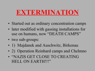 EXTERMINATION Started out as ordinary concentration camps later modified with gassing installations for use on humans, now “DEATH CAMPS” two sub-groups: 1)  Majdanek and Auschwitz, Birkenau 2)  Operation Reinhard camps and Chelmno “ NAZIS GET CLOSE TO CREATING HELL ON EARTH!!!” 