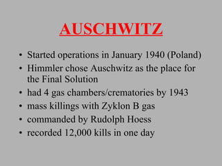 AUSCHWITZ Started operations in January 1940 (Poland) Himmler chose Auschwitz as the place for the Final Solution had 4 gas chambers/crematories by 1943  mass killings with Zyklon B gas commanded by Rudolph Hoess recorded 12,000 kills in one day 