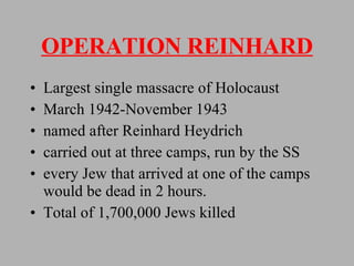 OPERATION REINHARD Largest single massacre of Holocaust March 1942-November 1943 named after Reinhard Heydrich carried out at three camps, run by the SS every Jew that arrived at one of the camps would be dead in 2 hours. Total of 1,700,000 Jews killed 