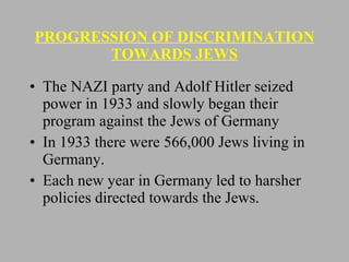 PROGRESSION OF DISCRIMINATION TOWARDS JEWS The NAZI party and Adolf Hitler seized power in 1933 and slowly began their program against the Jews of Germany In 1933 there were 566,000 Jews living in Germany. Each new year in Germany led to harsher policies directed towards the Jews. 