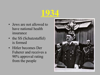 1934 Jews are not allowed to have national health insurance the SS (Schutzstaffel) is formed Hitler becomes Der Fuherer and receives a 90% approval rating from the people 