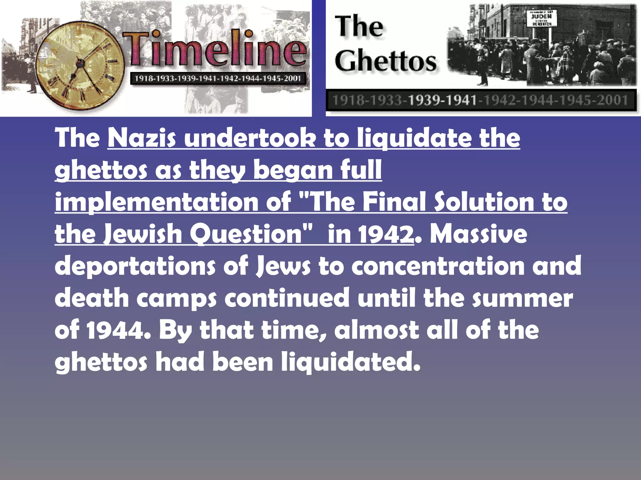 The  Nazis undertook to liquidate the ghettos as they began full implementation of "The Final Solution to the Jewish Question"  in 1942 . Massive deportations of Jews to concentration and death camps continued until the summer of 1944. By that time, almost all of the ghettos had been liquidated.  