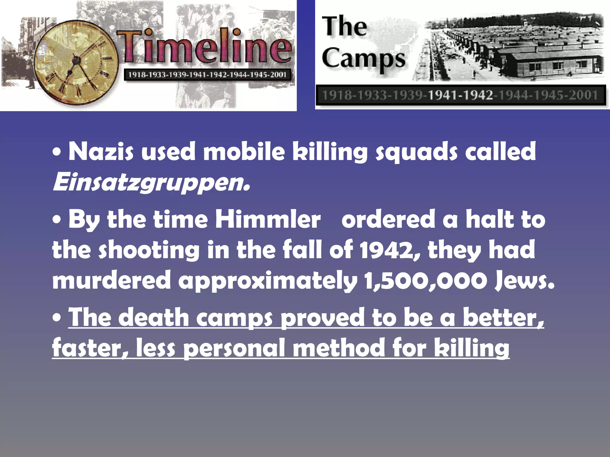 Nazis used mobile killing squads called  Einsatzgruppen.   By the time Himmler  ordered a halt to the shooting in the fall of 1942, they had murdered approximately 1,500,000 Jews.  The death camps proved to be a better, faster, less personal method for killing   