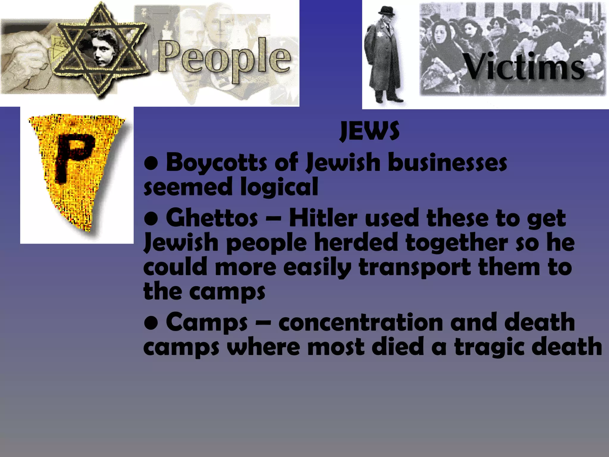 JEWS  Boycotts of Jewish businesses seemed logical Ghettos – Hitler used these to get Jewish people herded together so he could more easily transport them to the camps Camps – concentration and death camps where most died a tragic death 