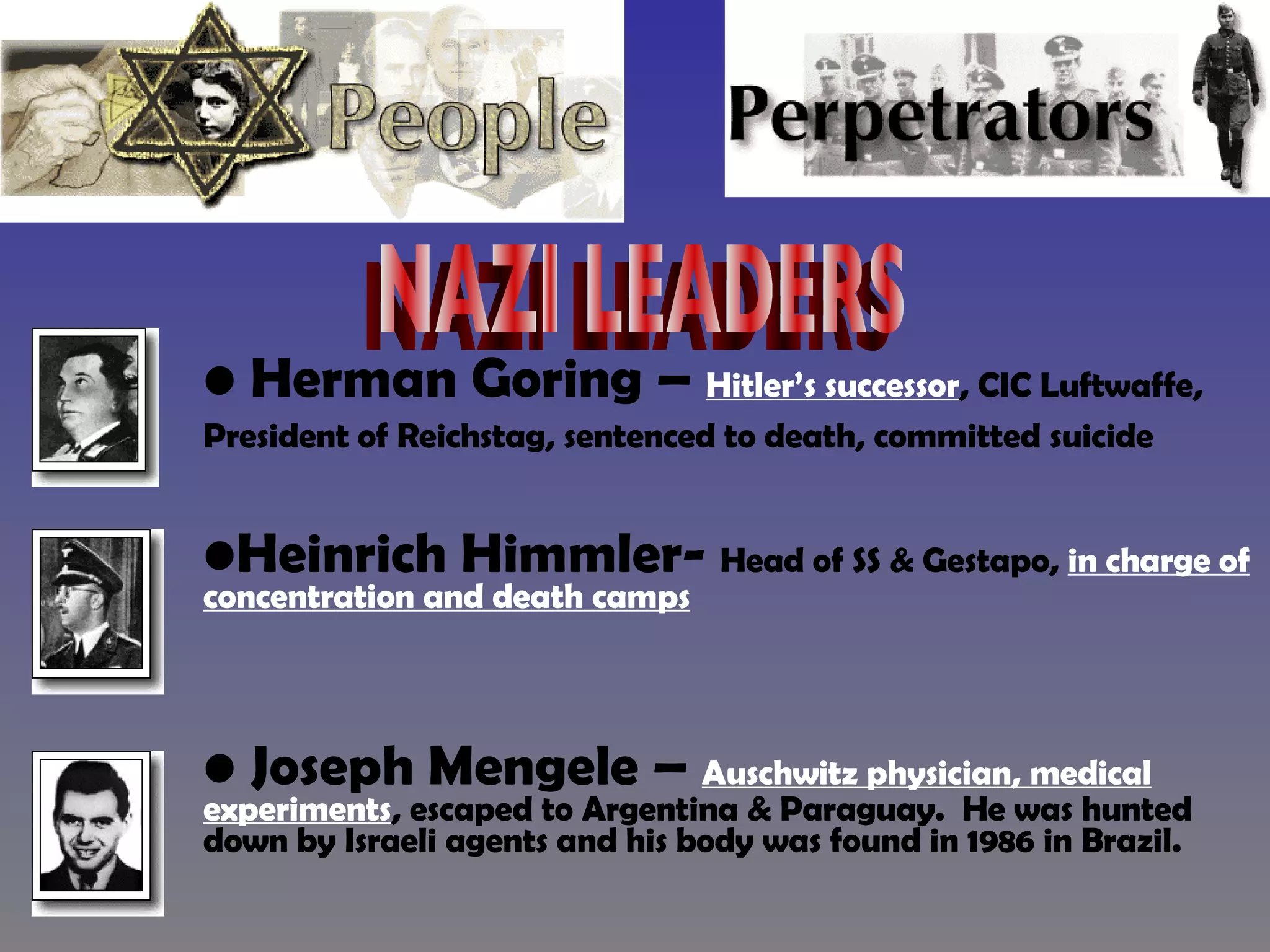 Herman Goring –  Hitler’s successor , CIC Luftwaffe, President of Reichstag, sentenced to death, committed suicide   Heinrich Himmler-  Head of SS & Gestapo,  in charge of concentration and death camps Joseph Mengele –  Auschwitz physician, medical experiments , escaped to Argentina & Paraguay.  He was hunted down by Israeli agents and his body was found in 1986 in Brazil. NAZI LEADERS 
